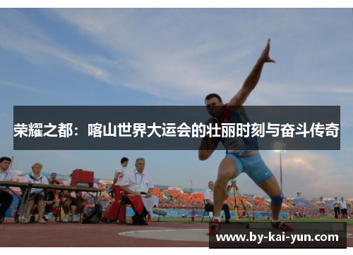 荣耀之都：喀山世界大运会的壮丽时刻与奋斗传奇